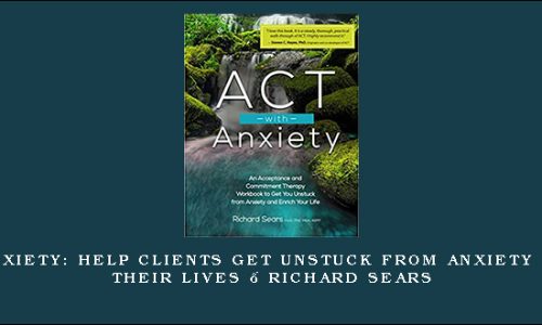 ACT with Anxiety: Help Clients Get Unstuck from Anxiety and Enrich Their Lives – Richard Sears